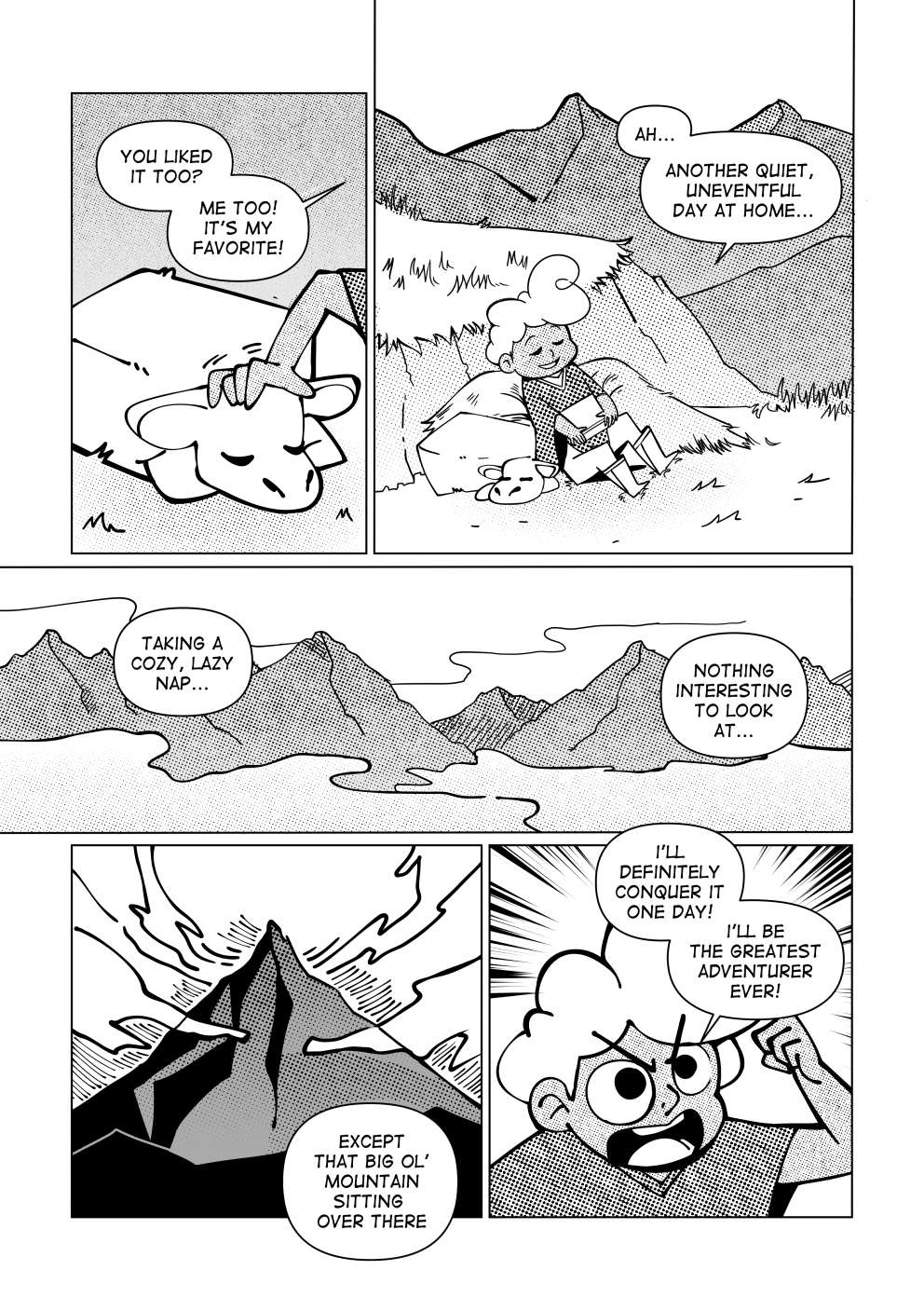 “You liked it, too? Me too! It’s my favorite.” said the boy to his sheep. He’s a brown-skinned, white haired boy. He’s wearing a green poncho, beige pants and a pair of boots. He says: “Another quiet, uneventful day at home. “Taking a cozy nap, nothing interesting to look at.” Facing the vast mountain range in front of him. His gaze shifts upon a much larger mountain, surrounded by clouds near its peak. He says: “Except for that big ol’ mountain over there. I’ll be the next adventurer to conquer it! I’ll be the best there ever was!”