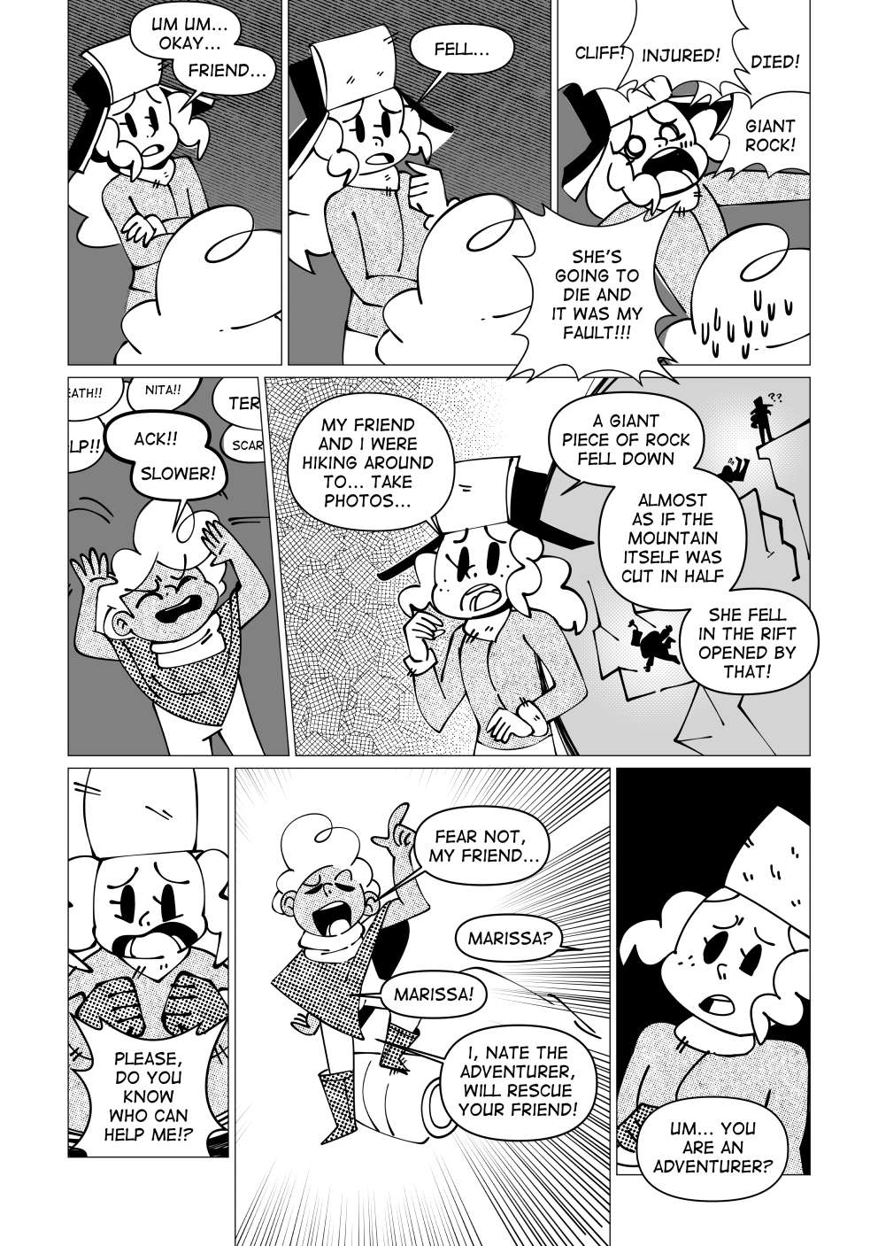 The girl calms down and tries explaining her situation to Nate. “Um... okay. Friend... Fell...” However, she explodes and starts yelling again. “Cliff! Injured! Died! Giant rock! She’s going to die and it’s my fault!!”. Nate yells back “Slower!”. She explains: “My friend and I were... hiking around to... take photos! A giant piece of rock fell down. Almost as if the mountain itself was cut in half!” She fell in the rift opened by that! Please, do you know who can help me?”. Nate stands up and adopts a heroic pose. He says: “Fear not, my friend... “. A small silence ensues. The girl replies: “Marissa.” Nate quickly resumes his speech: “Marissa! I, Nate, the adventurer will rescue your friend!”. Marissa is a bit confused by his claim and asks: “Um... you are an adventurer?”