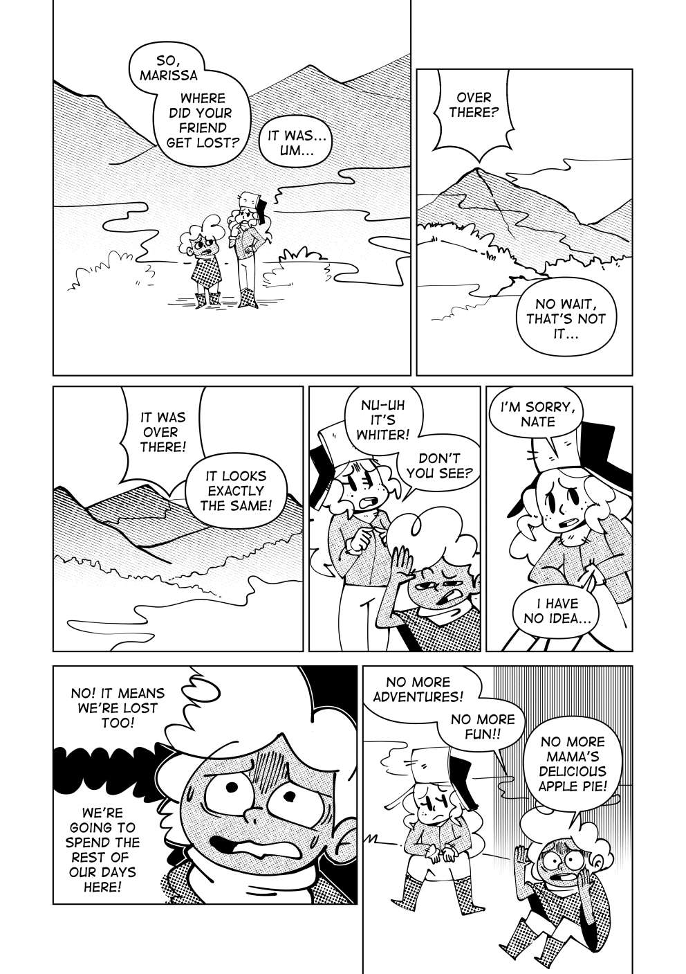 Nate asks Marissa: “So, Marissa, where did your friend get lost?”. Marissa stutters to answer him: “It was... um...”. Marissa points over a far away mountain and says: “Over there! No, wait, that’s not it...”. She points to another mountain. “It was over there!”. Nate says: “It looks exactly the same!”. Marissa shuffles around and says: “Nu-uh! It’s whiter, don’t you see?”. She confesses to Nate: “I’m sorry, Nate, I have no idea...”.  Nate becomes anxious and says: “No! It means we’re lost too! Are we going to spend the rest of our days here?”. He drops to the ground, unable to handle the stress. “My adventure can’t be over so soon! Will there be no more fun? No more mama’s delicious apple pie?”. Marissa sits next to him, defeated.