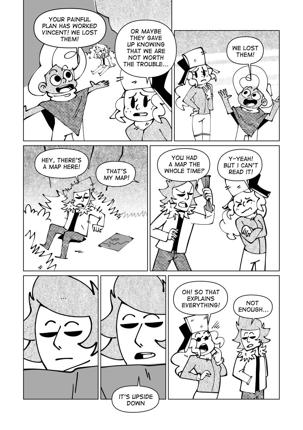 Nate gets up and tells Vincent: “Your painful plan has worked, Vincent! We lost them!”. Marissa remarks: “Or maybe they gave up knowing that we’re not worth the trouble...”. Reassuring himself, Nate restates: “We lost them!”. Vincent looks around and finds a small piece of paper laying on the ground. He says: “Hey, there’s a map here!” Marissa quickly says: “That’s my map!”. Vincent replies: “You had a map this whole time!?” Marissa answers: “Yeah! But I can’t understand it!”. Vincent takes a closer look. After a second, he tells Marissa: “It’s upside down.” Marissa says: “Oh, so that’ explains everything!”. Vincent says: “Not enough...”