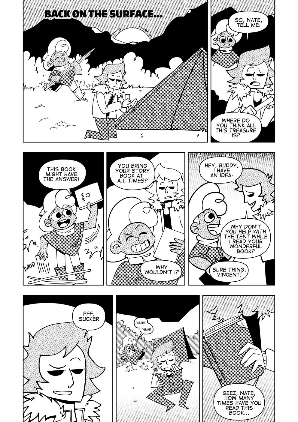 Back on the surface, Nate and Vincent pitch a tent together. As Nate happily brings the tent’s poles to Vincent, he asks “So, Nate, tell me: Where do you think there could be some treasure ‘round?”. Nate drops what he is doing to whip out a book. “This might have the answer!” says Nate. “You bring your story book at all times?” asks Vincent. “Why wouldn’t I?” replies Nate. “Hey buddy, I have an idea. Why don’t you help with the tent while I read your wonderful book?” suggests Vincent to Nate, with a cheeky smile. Nate falls for it. “Sure thing, Vincent!” he says. Vincent smirks to himself as Nate runs for the tent working with enthusiasm as Vincent calmly sits down to skim through Nate’s book. “Geez, Nate, how many times have you read this book...” he says to himself as he notices the some of the pages are almost falling off the binding.