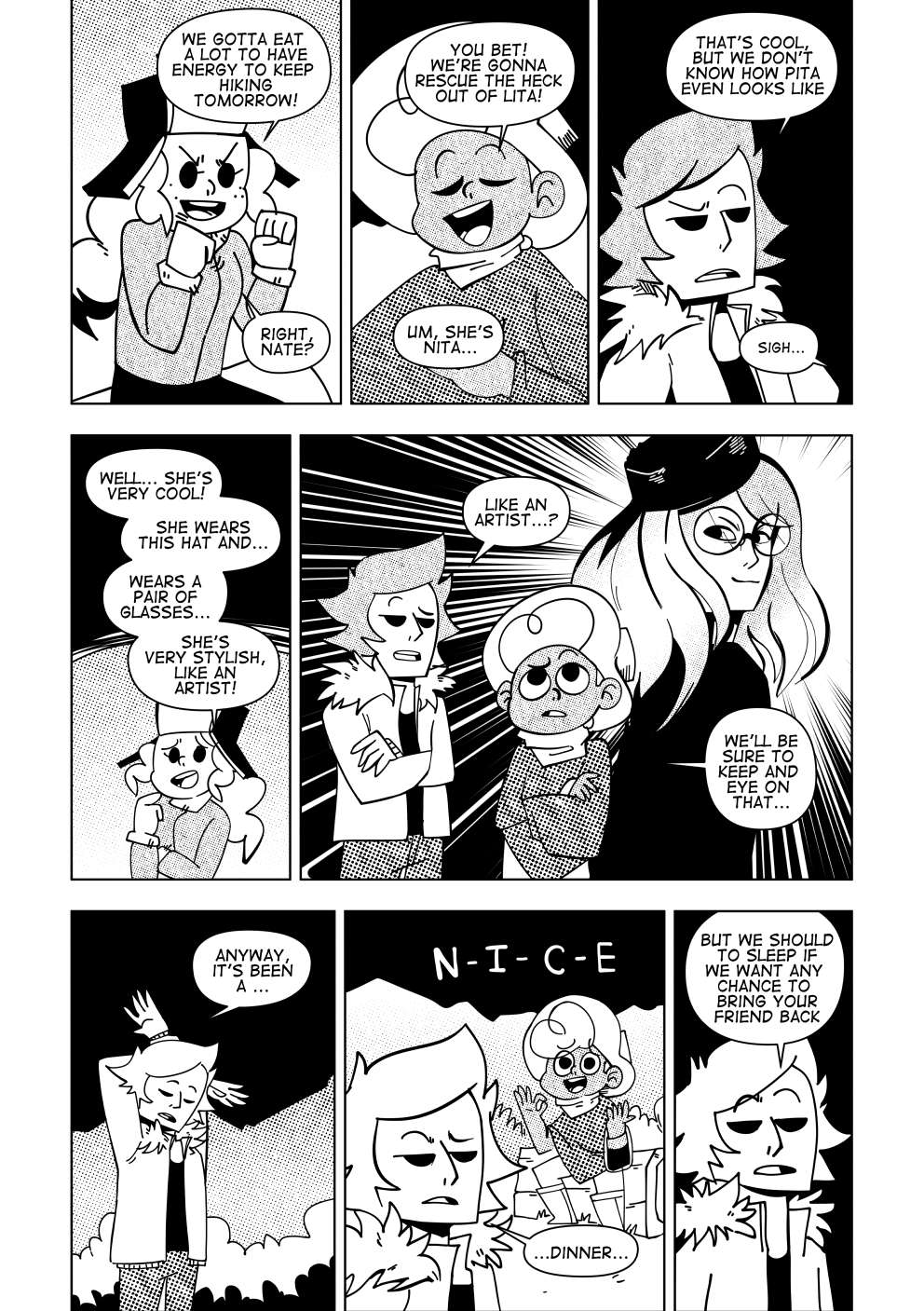 “We gotta eat a lot to have a lot of energy to keep hiking tomorrow! Right, Nate?” says Marissa. “You bet! We’re going to rescue the heck out of Lita!”. Marissa, a bit confused, corrects Nate. “Um, she’s Nita...”. Vincent adds to the conversation. “That’s cool, but we don’t even know how Pita looks like.”. Marissa lets out a sigh of defeat. She tries to explain how she looks to them. “Well... she’s very cool! She wears this hat and... wears a pair of glasses.... she’s very stylish, like an artist!” says Marissa. “Like an artist, huh...”. Nate and Vincent think of a tall, slender woman with a piercing gaze. “We’ll be sure to keep an eye on that...” says Nate. Vincent gets up stretches, sleepy. “Anyway, it’s been a...”. As he says this, Nate gently gestures him to say the word “nice”. Vincent ignores him and continues “...a dinner. But we should sleep if we want any chance to bring your friend back.”