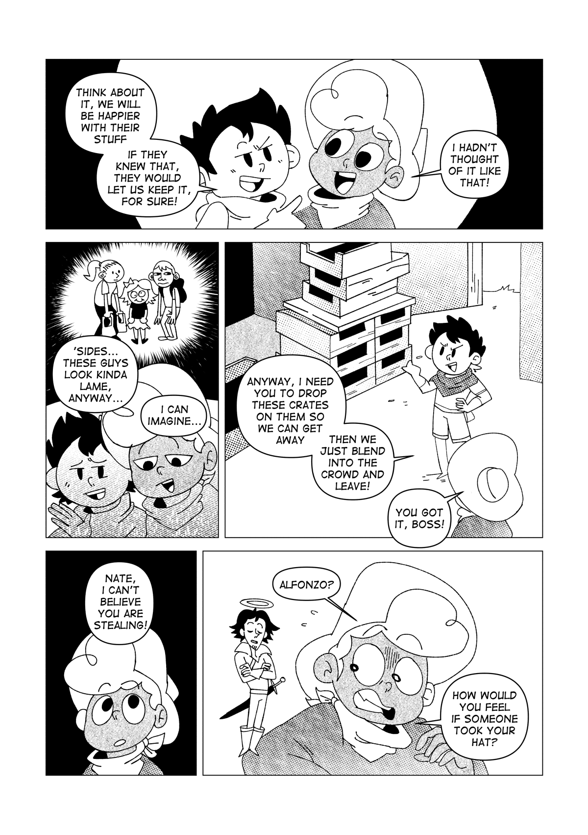 “Think about it, we will be happier with their stuff. If they knew that, they would let us keep it for sure!” Said the kid. His explanation was enough to clear Nate’s doubts. “I hadn’t thought of it like that!” He said, relieved. “‘Sides… these guys look kinda lame, anyway.” Said the kid. Nate could picture what these clueless people looked like: a guy with a fat nose and a hunched over pose, a tall girl with a ponytail and a blank expression holding two shopping bags, and a short girl with a dumb look on her face wearing a plain bowl cut and a bow. “I can imagine…” he said, amused. “Anyway, I need you to drop these crates on them so we can get away. Then we just blend into the crowd and leave!” Said the kid. “You got it boss!” Said Nate. Before he could say another sentence, Nate’s conscience acted upon him. “Nate, I can’t believe you are stealing!” said a voice from his head. A small version of Alfonzo, Nate’s idol, manifested on his shoulder like a guardian angel. “How would you feel if someone took your hat?” He asked him.