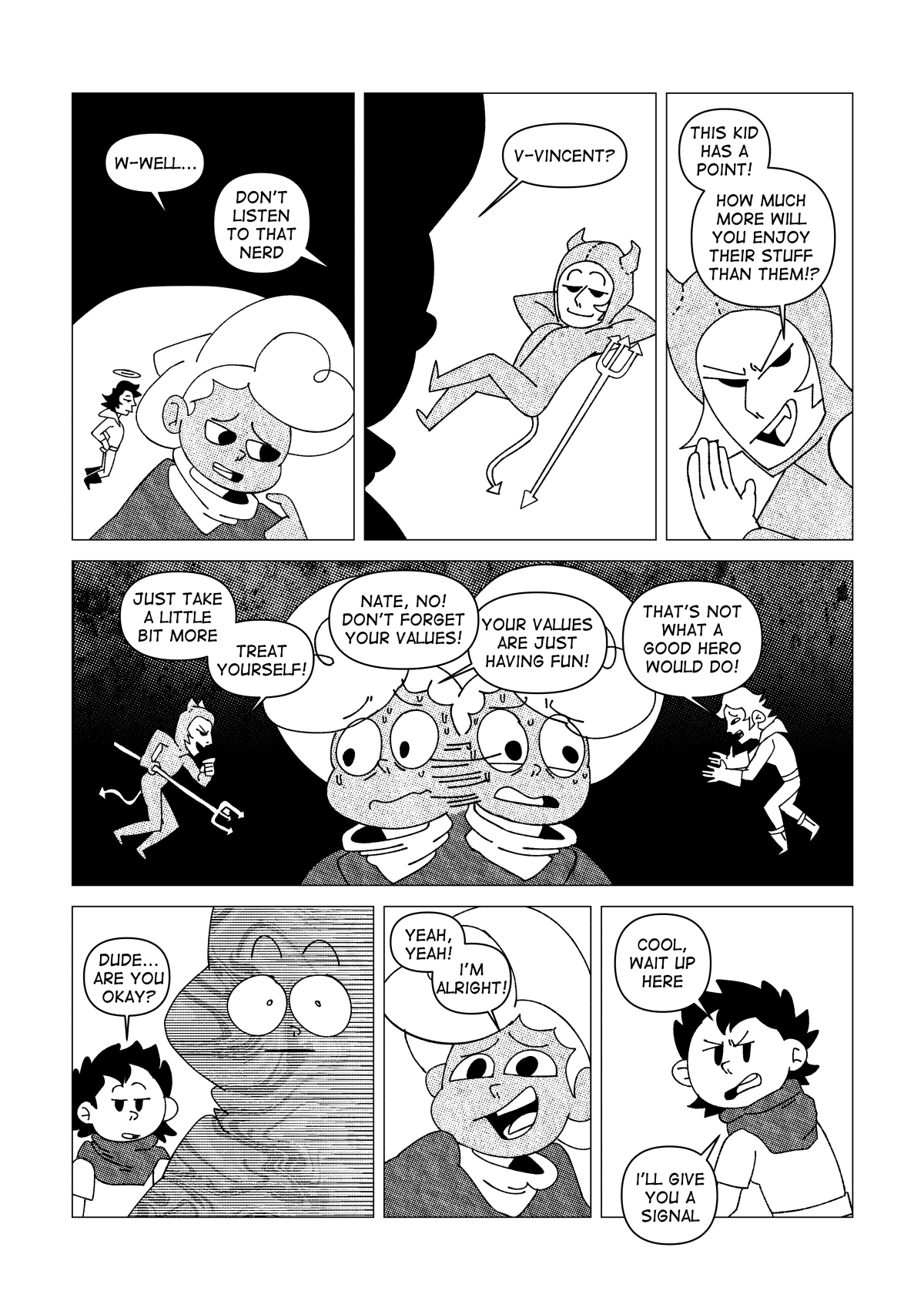 “W-well...” Said Nate, somewhat uncomfortable at the question. “Don’t listen to that nerd” another voice called from his head. A small version of Vincent manifested on Nate’s shoulder, as a devil. Wearing a onesie with horns on his head,  the imaginary Vincent advised Nate to do whatever he likes. “This kid has a point! How much more will you enjoy their stuff than them?” Said the imaginary Vincent. A fierce inner turmoil was brewing in Nate’s consciousness with both sides arguing over each other. “Just take a little bit more, treat yourself!”. “Nate, no! Don’t forget your values!” “Your values are just having fun!” “That’s not what a good hero would do!”. The kid watched Nate space out, confused. “Dude… are you okay?” He asked. “Yeah, yeah! I’m alright!” Said Nate, caving to the pressure. “Cool, wait up here. I’ll give you a signal” the kid instructed.