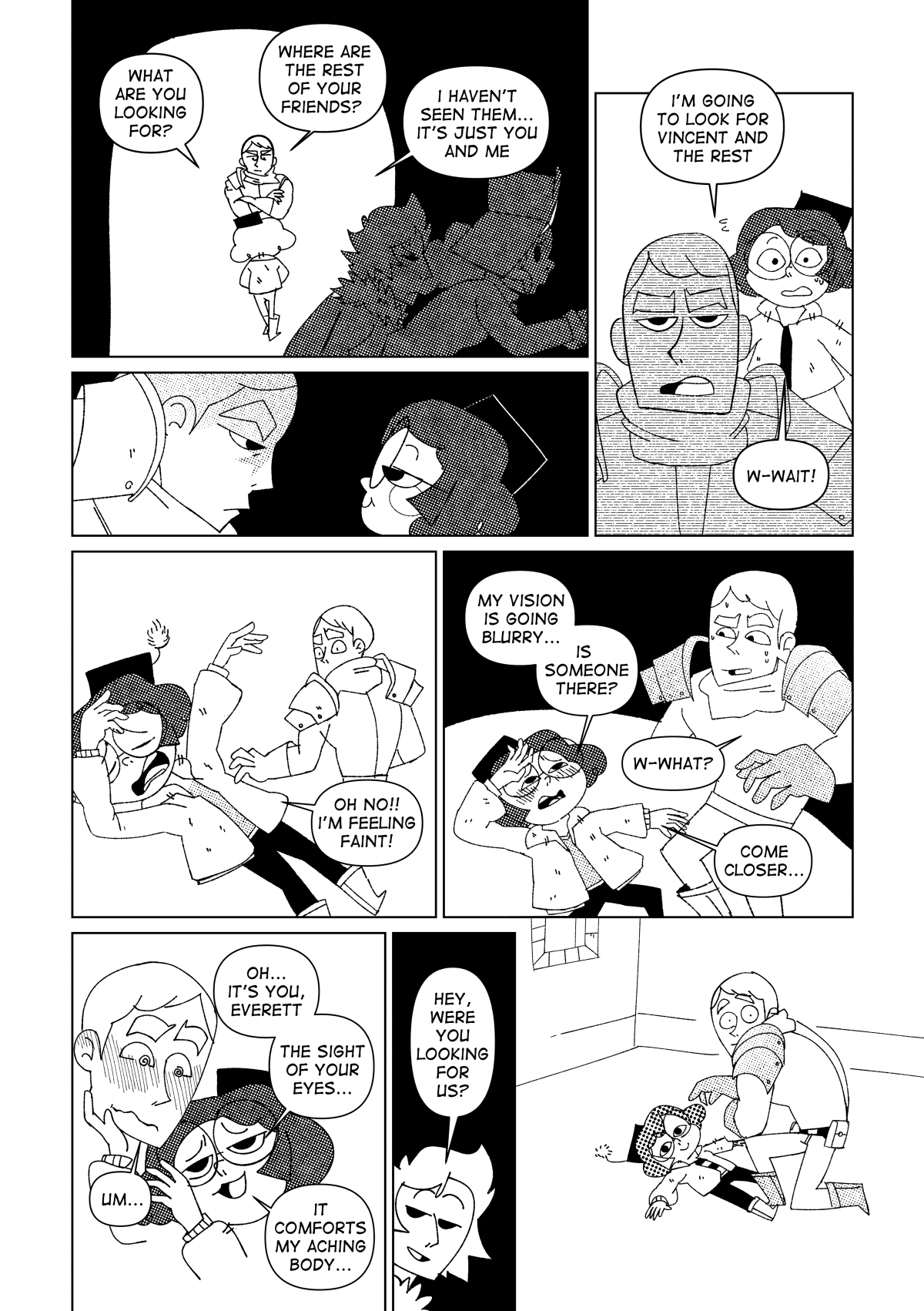 As Marissa and Vincent ran past the hallway, Nita continued to keep Everett distracted with pointless conversation. “What are you looking for?” She asked him. “Where are the rest of your friends?” He asked back. “I haven’t seen them, it’s just you and me.”. Everett hunched forwards to look at Nita in the eye, while she continued to play dumb. He gave up on asking her more questions and walked away from her. “I’m going to look for Vincent and the rest.” He said. “W-wait!” Said Nita, panicked. She would need to think of something better than that. She let her body fall on the floor, yelling for help dramatically. “Oh no! I’m feeling faint!” she uttered with desperation. Everett quickly turned around. “My vision is going blurry… is someone there?” Said Nita. “Wh-what?” Asked Everett, dumbfounded. “Come closer…” asked Nita. Everett knelt to check on Nita, somewhat concerned and confused. Nita gently placed her hand on his cheek, her agitated breathing calming down and looking at Everett with a delighted expression. “Oh… it’s you, Everett. The sight of your eyes… It comforts my aching body…” she whispers at him. Unable to make a move, Everett froze in place listening to Nita’s words. “Hey, were you looking for us?” said Vincent, peeking his head from the door. Everett turns around with wide open eyes while Nita lays on the floor, unfazed.