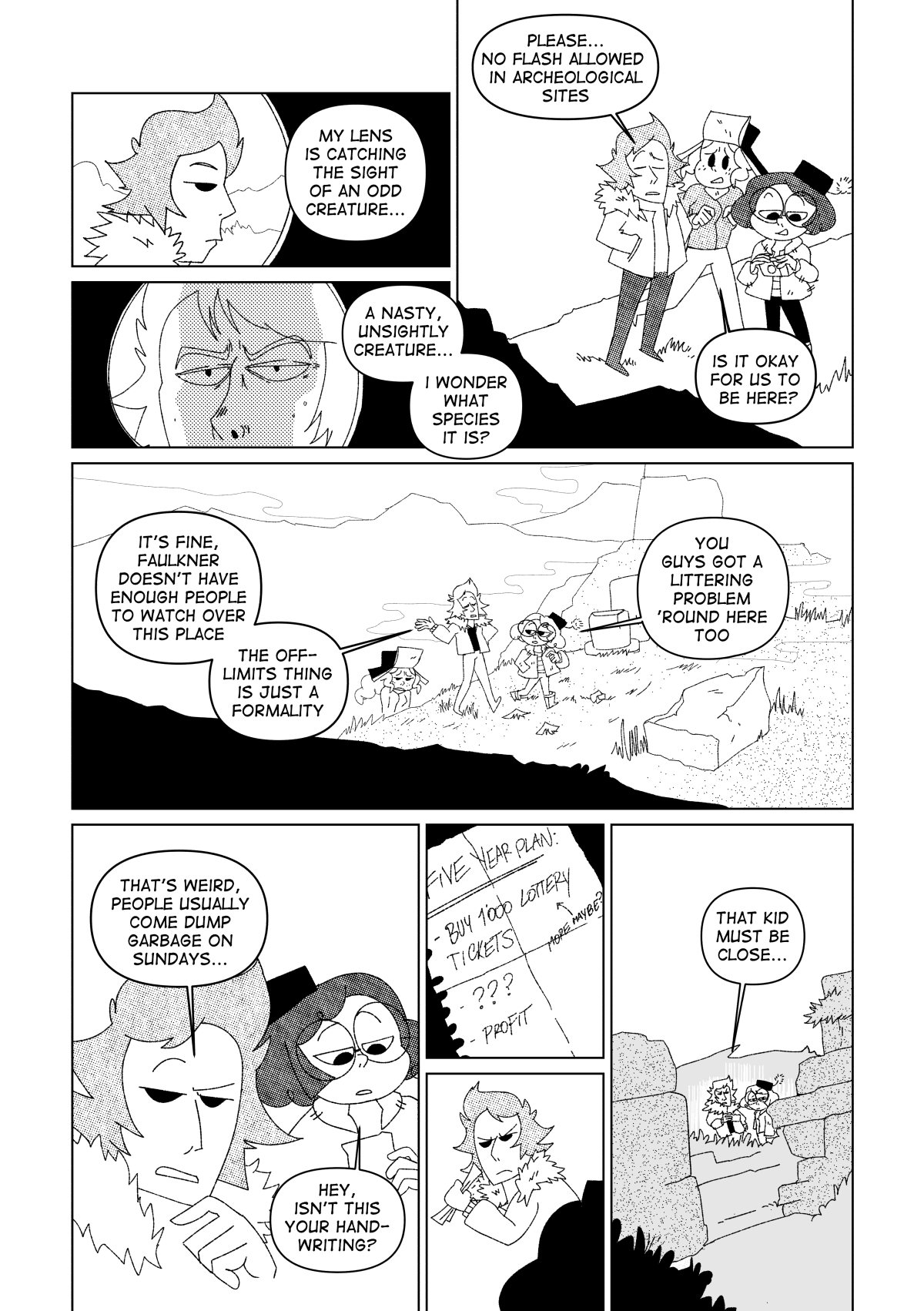 A camera zoomed in Vincent’s face. “My lens is catching the sight of an odd creature…” said Nita, as she followed Vincent. She zoomed in further, focusing Vincent’s facial features with an uncomfortable amount of detail. “A nasty, unsightly creature… I wonder what species it is?” She said before he could turn back at her, unamused. “Please, no flash allowed in archaeological sites” said Vincent, shrugging her off. Him, Nita and Marissa delved further into the ruins. “Is it okay for us to be here?” Asked Marissa. “It’s fine. Faulkner doesn’t have enough people to watch over this place. The off-limits thing is just a formality” said Vincent. The fog became a bit thicker as they kept walking. Nita noticed the paper trail across the road towards the temple. “You guys got a littering problem ‘round here too.” She said. “That’s weird, people usually come dump garbage on Sundays…” said Vincent. “Hey, isn’t this your handwriting?” Asked Nita as she picked up one of the papers on the ground. “Five year plan: Buy 1000 lottery tickets. ???. Profit” it said. Vincent snatched it from Nita’s hand, embarrassed. “That kid must be close…” he said.