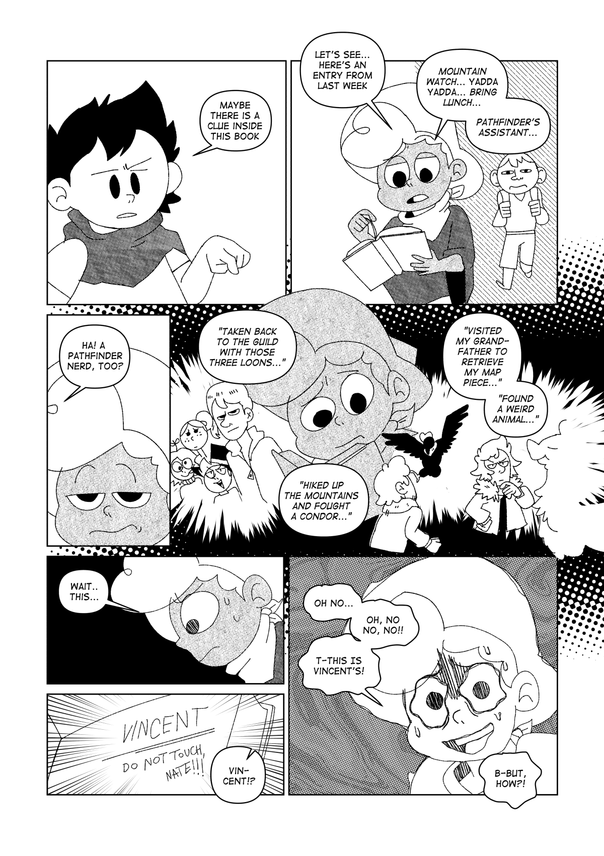 Still trying to figure out how to make use of the map they just found, Chuckie asked Nate about the rest of the notes found in the bag. “Maybe there is a clue inside this book” he said. Nate starts going through the pages of what could be a journal. “Let’s see… here’s an entry from a month ago.” He said “Mountain watch… yada yada… Bring lunch… Pathfinders’ Assistant...”. Chuckie interrupts him. “Ha! A Pathfinder nerd, too?” He joked much to Nate’s disdain. Nate continued to read through the entries. “Taken back to the guild with these three loons…” He could picture the same goofy bunch he thought about before stealing this backpack from that guy. “Hiked up the mountains and fought a condor…”. A familiar event to Nate. “Visited my grandfather to retrieve my map piece… Found a weird animal”. The events described painted a clearer picture for him. “Wait... this…” he checked the book’s cover page, confirming his suspicion. “VINCENT. Do Not Touch, Nate!!!” Was written on the page. “Oh no…” Nate thought. His face turned pale with horror “Oh no, no, no!! T-this is Vincent’s! B-but how!?” He asked to himself.